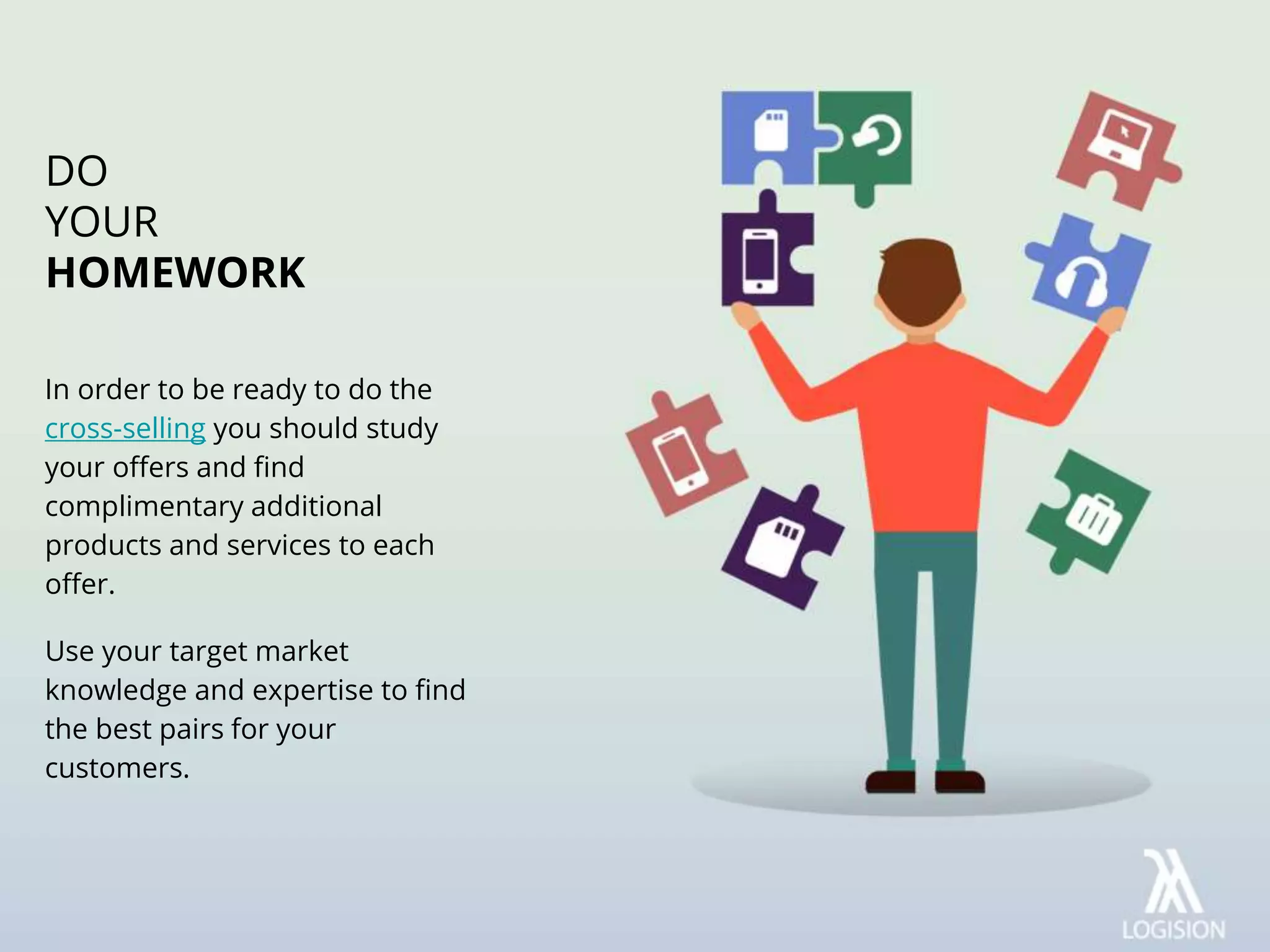 In order to be ready to do the
cross-selling you should study
your offers and find
complimentary additional
products and services to each
offer.
Use your target market
knowledge and expertise to find
the best pairs for your
customers.
DO
YOUR
HOMEWORK
 