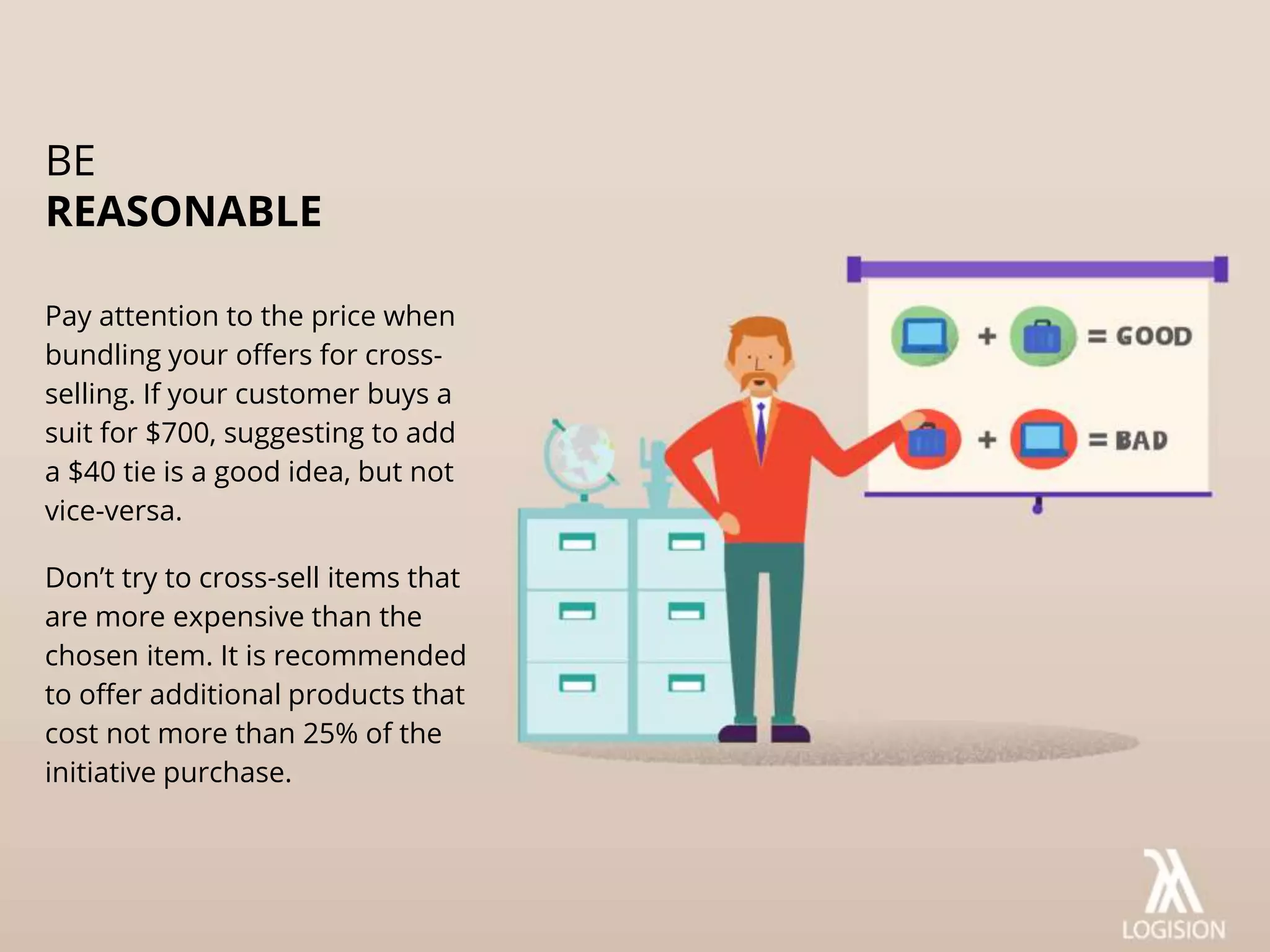 Pay attention to the price when
bundling your offers for cross-
selling. If your customer buys a
suit for $700, suggesting to add
a $40 tie is a good idea, but not
vice-versa.
Don’t try to cross-sell items that
are more expensive than the
chosen item. It is recommended
to offer additional products that
cost not more than 25% of the
initiative purchase.
BE
REASONABLE
 