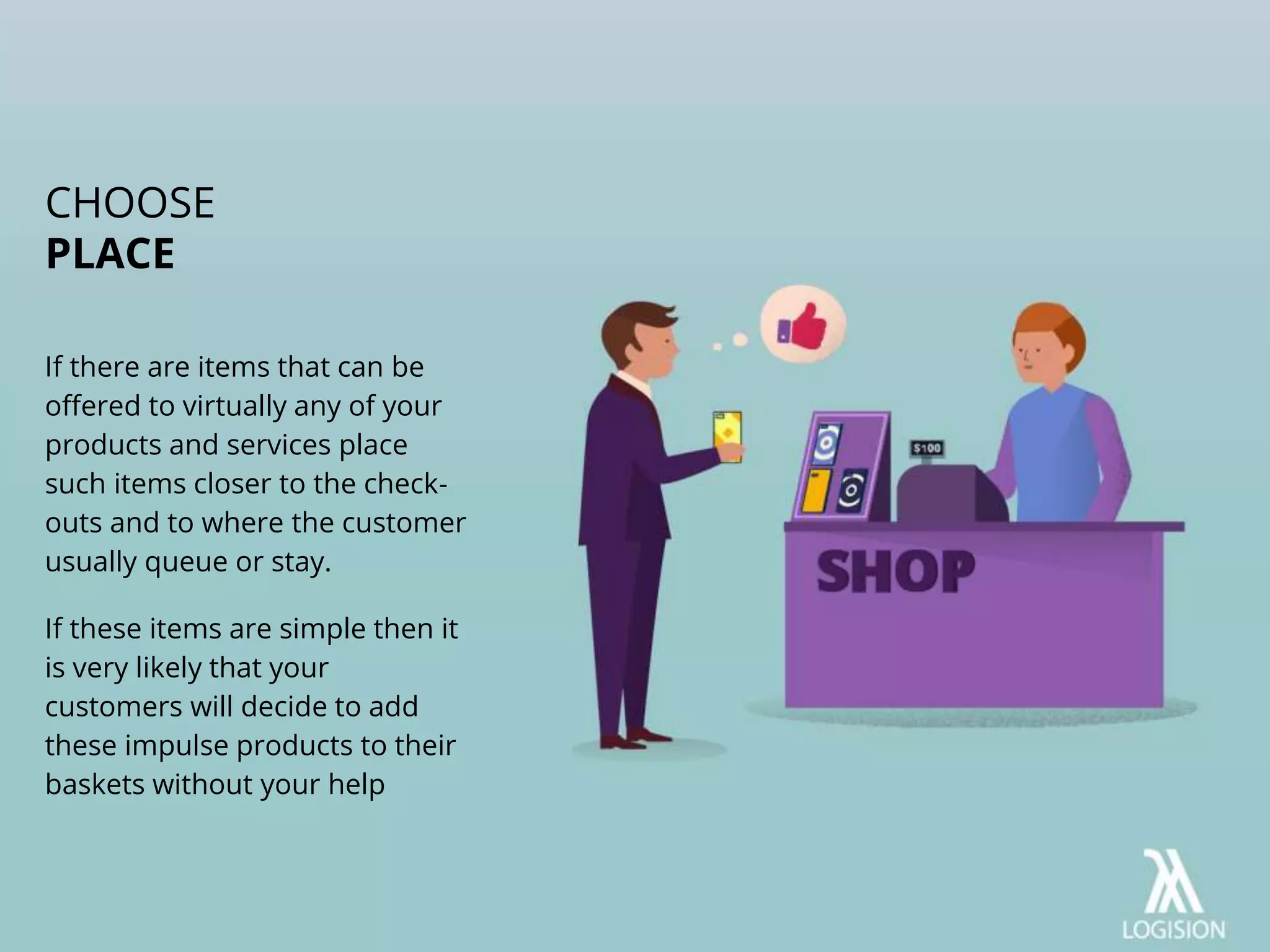If there are items that can be
offered to virtually any of your
products and services place
such items closer to the check-
outs and to where the customer
usually queue or stay.
If these items are simple then it
is very likely that your
customers will decide to add
these impulse products to their
baskets without your help
CHOOSE
PLACE
 