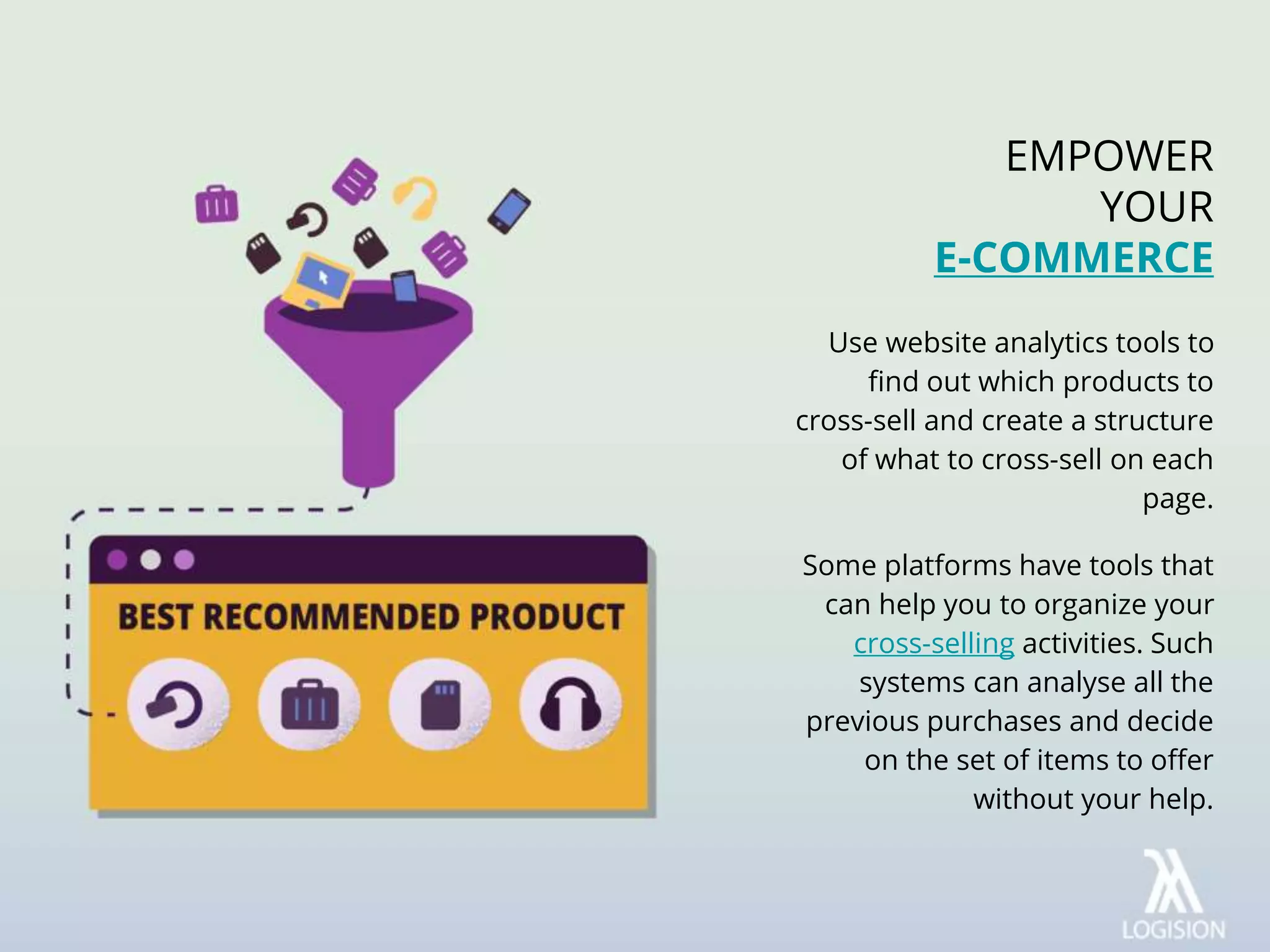 Use website analytics tools to
find out which products to
cross-sell and create a structure
of what to cross-sell on each
page.
Some platforms have tools that
can help you to organize your
cross-selling activities. Such
systems can analyse all the
previous purchases and decide
on the set of items to offer
without your help.
EMPOWER
YOUR
E-COMMERCE
 