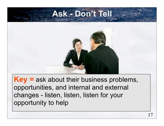 Ask - Don’t Tell




Key = ask about their business problems,
opportunities, and internal and external
changes - listen, listen, listen for your
opportunity to help
                                            17
 