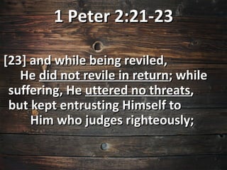 1 Peter 2:21-23

[23] and while being reviled,
   He did not revile in return; while
 suffering, He uttered no threats,
 but kept entrusting Himself to
     Him who judges righteously;
 