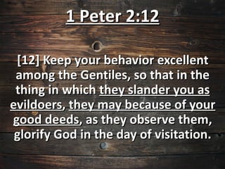 1 Peter 2:12

 [12] Keep your behavior excellent
 among the Gentiles, so that in the
 thing in which they slander you as
evildoers, they may because of your
good deeds, as they observe them,
 glorify God in the day of visitation.
 