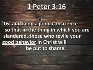 1 Peter 3:16

[16] and keep a good conscience
  so that in the thing in which you are
 slandered, those who revile your
good behavior in Christ will
            be put to shame.
 