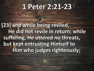 1 Peter 2:21-23

[23] and while being reviled,
   He did not revile in return; while
 suffering, He uttered no threats,
 but kept entrusting Himself to
     Him who judges righteously;
 