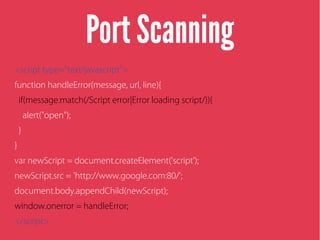 Port Scanning
<script type="text/javascript">
function handleError(message, url, line){
if(message.match(/Script error|Error loading script/)){
alert("open");
}
}
var newScript = document.createElement('script');
newScript.src = 'http://www.google.com:80/';
document.body.appendChild(newScript);
window.onerror = handleError;
</script>
 