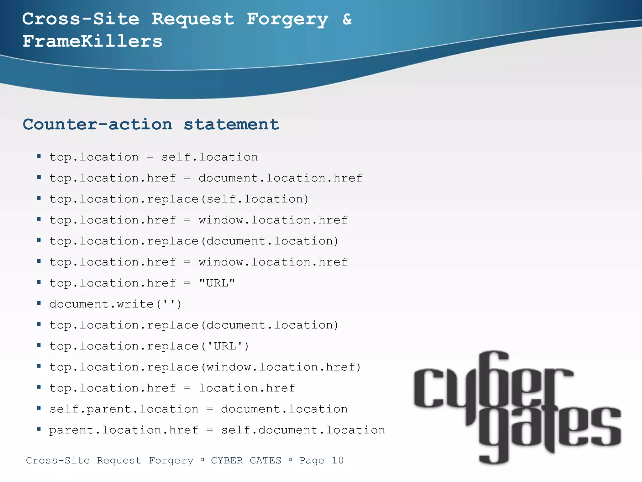 Cross-Site Request Forgery &
FrameKillers



Counter-action statement
  top.location = self.location
  top.location.href = document.location.href
  top.location.replace(self.location)
  top.location.href = window.location.href
  top.location.replace(document.location)
  top.location.href = window.location.href
  top.location.href = "URL"
  document.write('')
  top.location.replace(document.location)
  top.location.replace('URL')
  top.location.replace(window.location.href)
  top.location.href = location.href
  self.parent.location = document.location
  parent.location.href = self.document.location

Cross-Site Request Forgery  CYBER GATES  Page 10
 