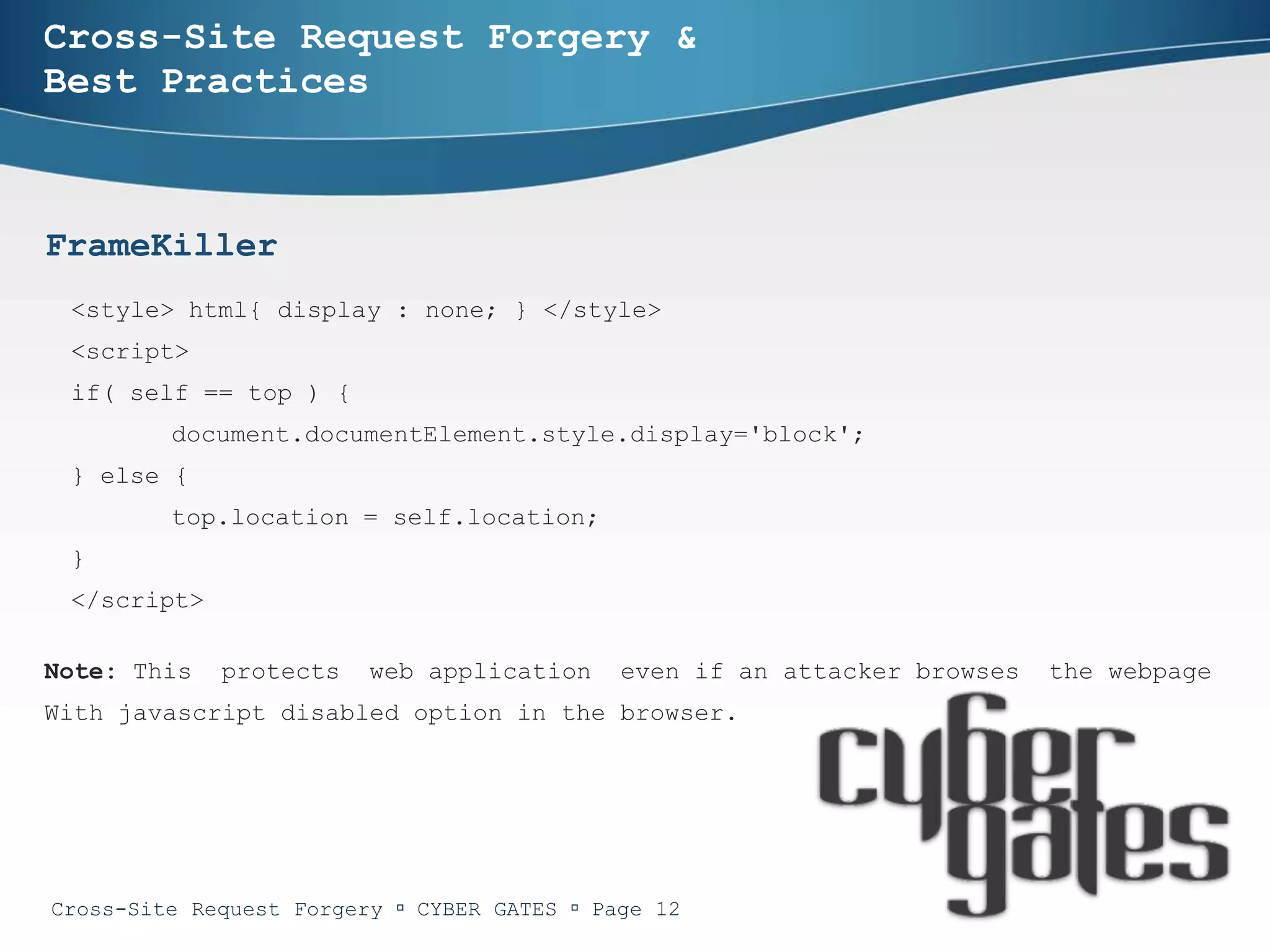 Cross-Site Request Forgery &
Best Practices



FrameKiller
 <style> html{ display : none; } </style>
 <script>
 if( self == top ) {
         document.documentElement.style.display='block';
 } else {
         top.location = self.location;
 }
 </script>

Note: This   protects    web application     even if an attacker browses   the webpage
With javascript disabled option in the browser.




Cross-Site Request Forgery  CYBER GATES  Page 12
 
