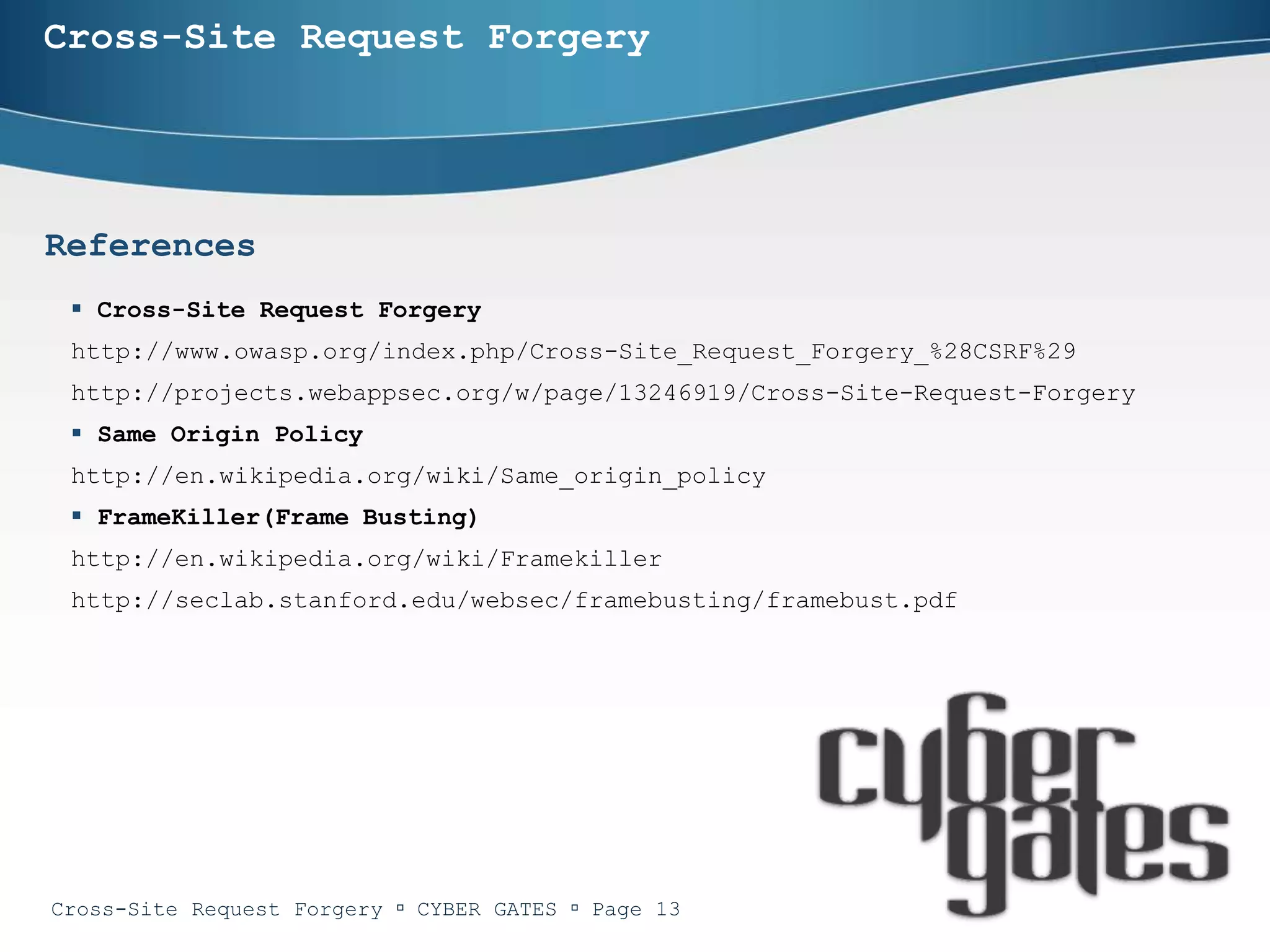 Cross-Site Request Forgery




References
  Cross-Site Request Forgery
 http://www.owasp.org/index.php/Cross-Site_Request_Forgery_%28CSRF%29
 http://projects.webappsec.org/w/page/13246919/Cross-Site-Request-Forgery
  Same Origin Policy
 http://en.wikipedia.org/wiki/Same_origin_policy
  FrameKiller(Frame Busting)
 http://en.wikipedia.org/wiki/Framekiller
 http://seclab.stanford.edu/websec/framebusting/framebust.pdf




Cross-Site Request Forgery  CYBER GATES  Page 13
 