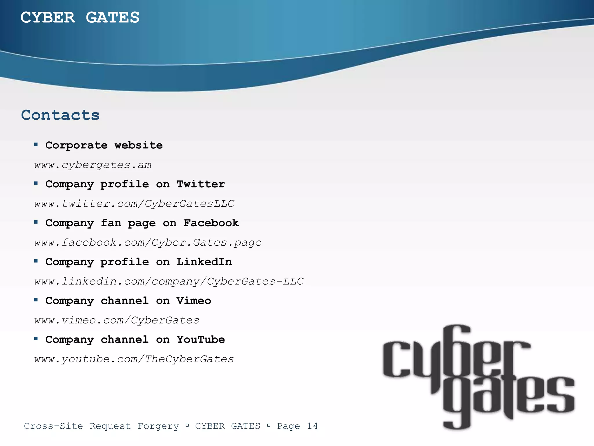 CYBER GATES




Contacts
  Corporate website
 www.cybergates.am
  Company profile on Twitter
 www.twitter.com/CyberGatesLLC
  Company fan page on Facebook
 www.facebook.com/Cyber.Gates.page
  Company profile on LinkedIn
 www.linkedin.com/company/CyberGates-LLC
  Company channel on Vimeo
 www.vimeo.com/CyberGates
  Company channel on YouTube
 www.youtube.com/TheCyberGates




Cross-Site Request Forgery  CYBER GATES  Page 14
 