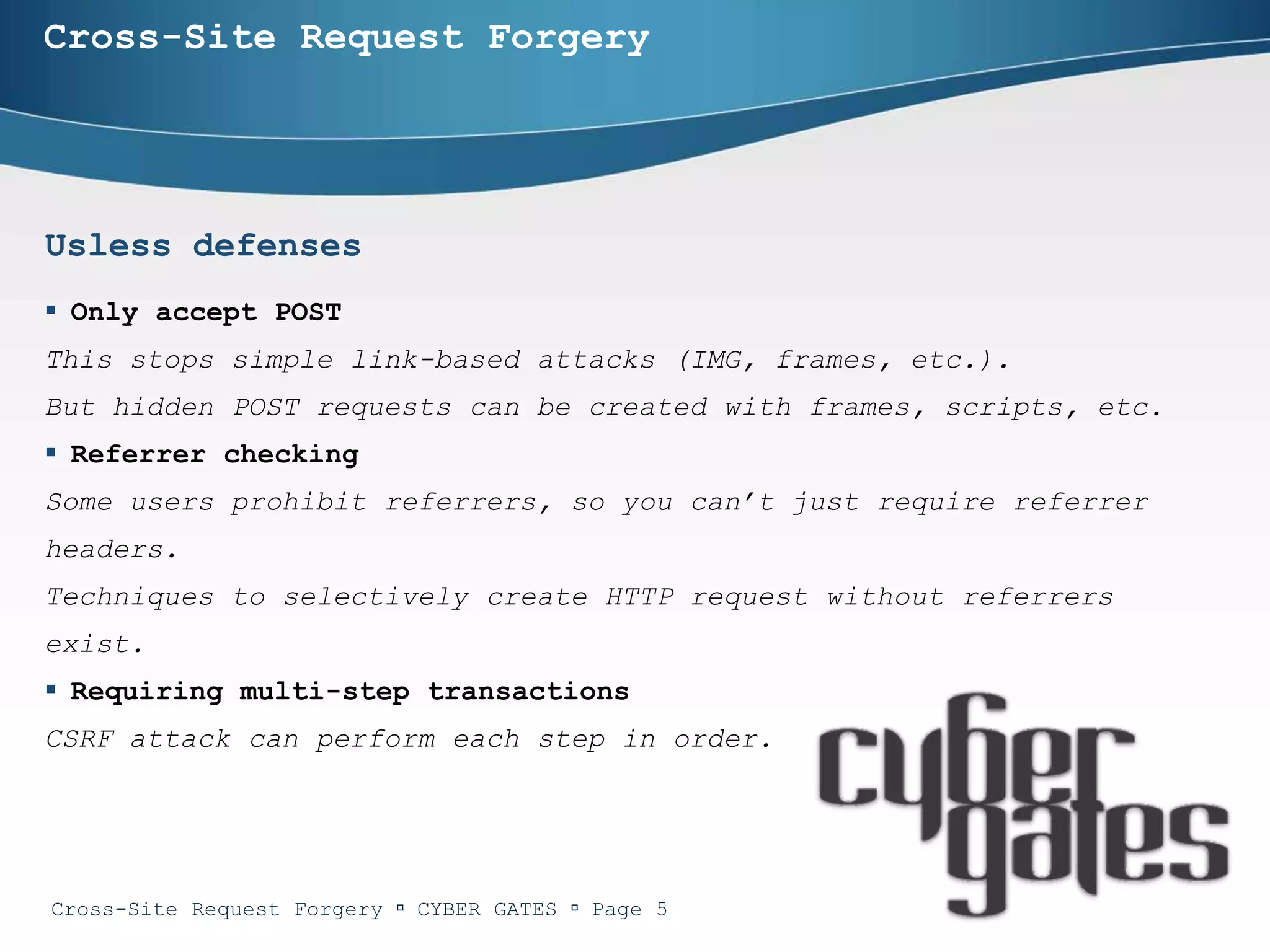 Cross-Site Request Forgery




Usless defenses
 Only accept POST
This stops simple link-based attacks (IMG, frames, etc.).
But hidden POST requests can be created with frames, scripts, etc.
 Referrer checking
Some users prohibit referrers, so you can’t just require referrer
headers.
Techniques to selectively create HTTP request without referrers
exist.
 Requiring multi-step transactions
CSRF attack can perform each step in order.




Cross-Site Request Forgery  CYBER GATES  Page 5
 