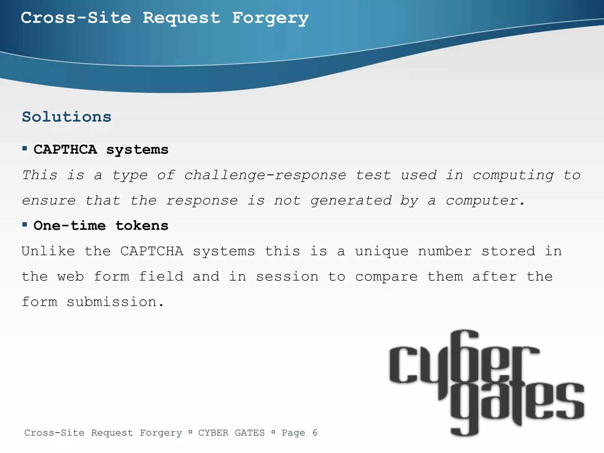 Cross-Site Request Forgery




Solutions
 CAPTHCA systems
This is a type of challenge-response test used in computing to
ensure that the response is not generated by a computer.
 One-time tokens
Unlike the CAPTCHA systems this is a unique number stored in
the web form field and in session to compare them after the
form submission.




Cross-Site Request Forgery  CYBER GATES  Page 6
 