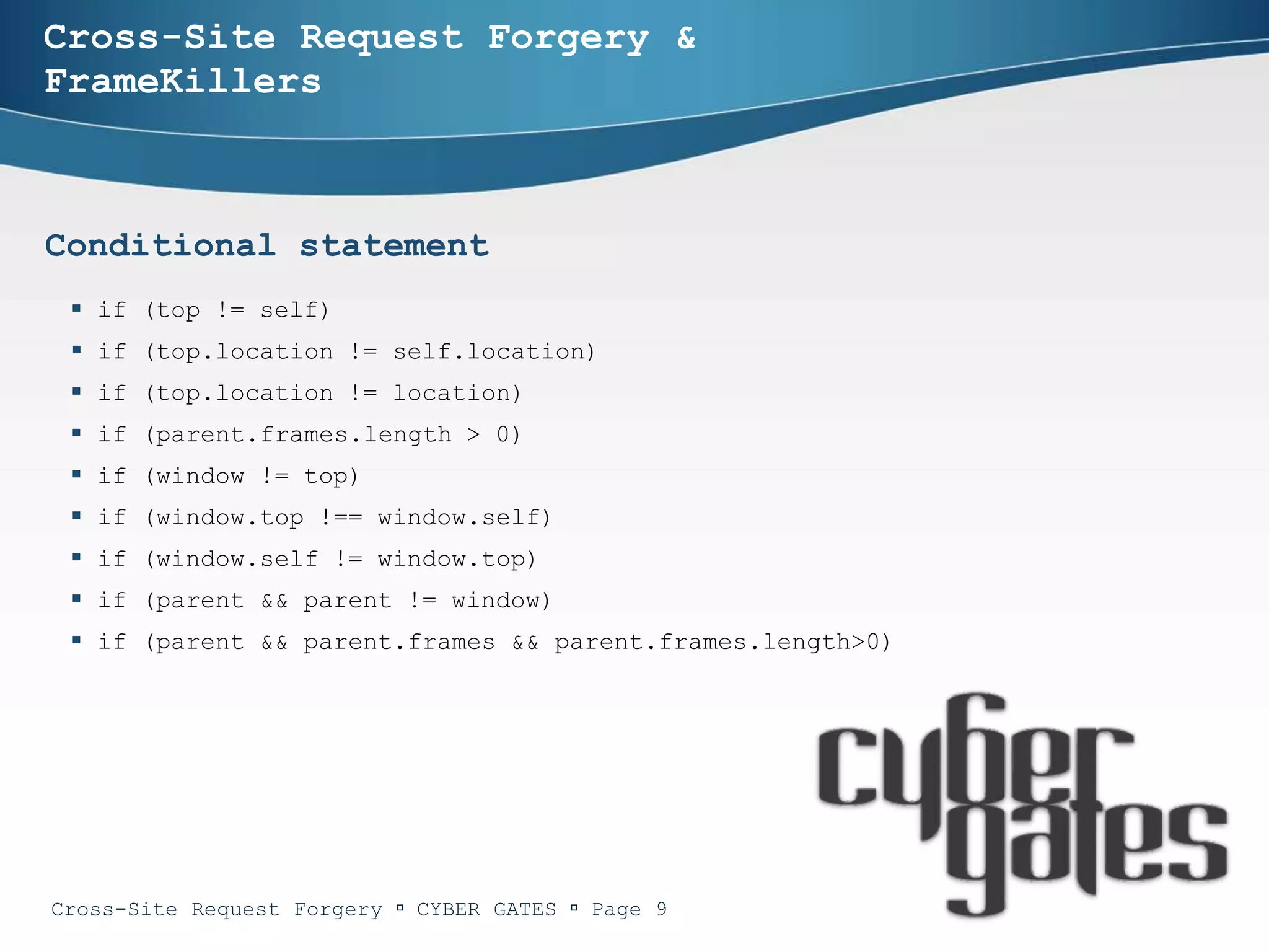 Cross-Site Request Forgery &
FrameKillers



Conditional statement
  if (top != self)
  if (top.location != self.location)
  if (top.location != location)
  if (parent.frames.length > 0)
  if (window != top)
  if (window.top !== window.self)
  if (window.self != window.top)
  if (parent && parent != window)
  if (parent && parent.frames && parent.frames.length>0)




Cross-Site Request Forgery  CYBER GATES  Page 9
 