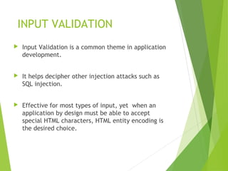 INPUT VALIDATION
 Input Validation is a common theme in application
development.
 It helps decipher other injection attacks such as
SQL injection.
 Effective for most types of input, yet when an
application by design must be able to accept
special HTML characters, HTML entity encoding is
the desired choice.
 