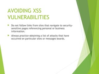 AVOIDING XSS
VULNERABILITIES
 Do not follow links from sites that navigate to security-
sensitive pages referencing personal or business
information.
 Always practice obtaining a list of attacks that have
occurred on particular sites or messages boards.
 