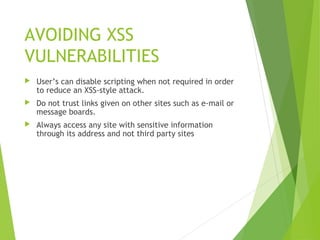 AVOIDING XSS
VULNERABILITIES
 User’s can disable scripting when not required in order
to reduce an XSS-style attack.
 Do not trust links given on other sites such as e-mail or
message boards.
 Always access any site with sensitive information
through its address and not third party sites
 