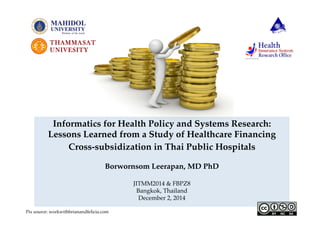 Informatics for Health Policy and Systems Research:! 
Lessons Learned from a Study of Healthcare Financing! 
Cross-subsidization in Thai Public Hospitals 
Borwornsom Leerapan, MD PhD! 
! 
JITMM2014 & FBPZ8! 
Bangkok, Thailand! 
December 2, 2014 
Pix source: workwithbrianandfelicia.com 
 