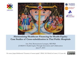 Harmonizing Healthcare Financing for Health Equity:
Case Studies of Cross-subsidization in Thai Public Hospitals
Asst. Prof. Borwornsom Leerapan, MD PhD
JCMS2015: Health Equity Through Innovation and Collaboration
June 6th, 2015
Pix source: Jirapat Mobkhuntod “Treatment of human equality” (PMAC 2015 World Art Contest, 9-13 years old)
 