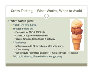 Cross-Testing – What Works, What to Avoid 
y What works great 
{ 401(k) 3% safe harbor 
{ You get a triple dip 
Ù Free pass for ADP & ACP tests 
Ù Covers DC top-heavy requirement 
Ù Counts for cross-testing base & gateway 
{ A few issues 
Ù Notice required >30 days before plan year starts 
Ù 100% vesting 
Ù Can’t impute “permitted disparity” (FICA recognition) for testing 
{ Add profit sharing, if needed to meet gateway 
 