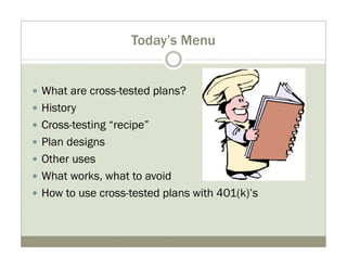 Today’s Menu 
y What are cross-tested plans? 
y History 
y Cross-testing “recipe” 
y Plan designs 
y Other uses 
y What works, what to avoid 
y How to use cross-tested plans with 401(k)’s 
 