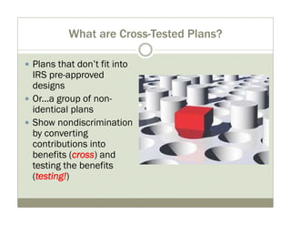 What are Cross-Tested Plans? 
y Plans that don’t fit into 
IRS pre-approved 
designs 
y Or...a group of non-identical 
plans 
y Show nondiscrimination 
by converting 
contributions into 
benefits (cross) and 
testing the benefits 
(testing!) 
 