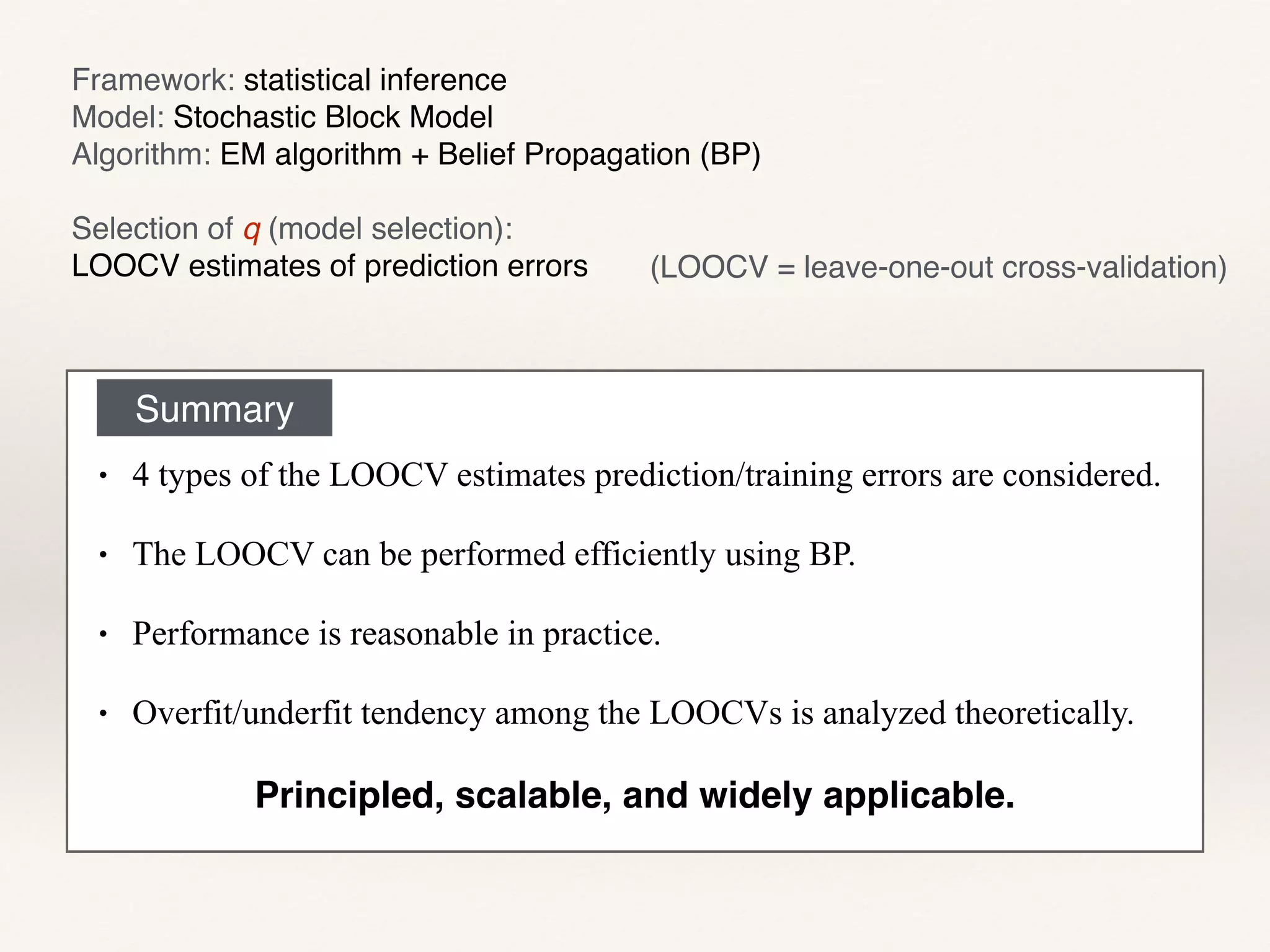 Framework: statistical inference!
Model: Stochastic Block Model!
Algorithm: EM algorithm + Belief Propagation (BP)!
!
Selection of q (model selection): !
LOOCV estimates of prediction errors
Summary
• 4 types of the LOOCV estimates prediction/training errors are considered.
• The LOOCV can be performed efficiently using BP.
• Performance is reasonable in practice.
• Overfit/underfit tendency among the LOOCVs is analyzed theoretically.
(LOOCV = leave-one-out cross-validation)
Principled, scalable, and widely applicable.
 