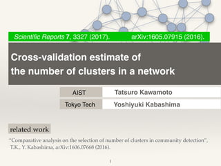 Cross-validation estimate of !
the number of clusters in a network
AIST
Scientiﬁc Reports 7, 3327 (2017). arXiv:1605.07915 (2016).
Tatsuro Kawamoto
1
“Comparative analysis on the selection of number of clusters in community detection”,!
T.K., Y. Kabashima, arXiv:1606.07668 (2016).
related work
Tokyo Tech Yoshiyuki Kabashima
 