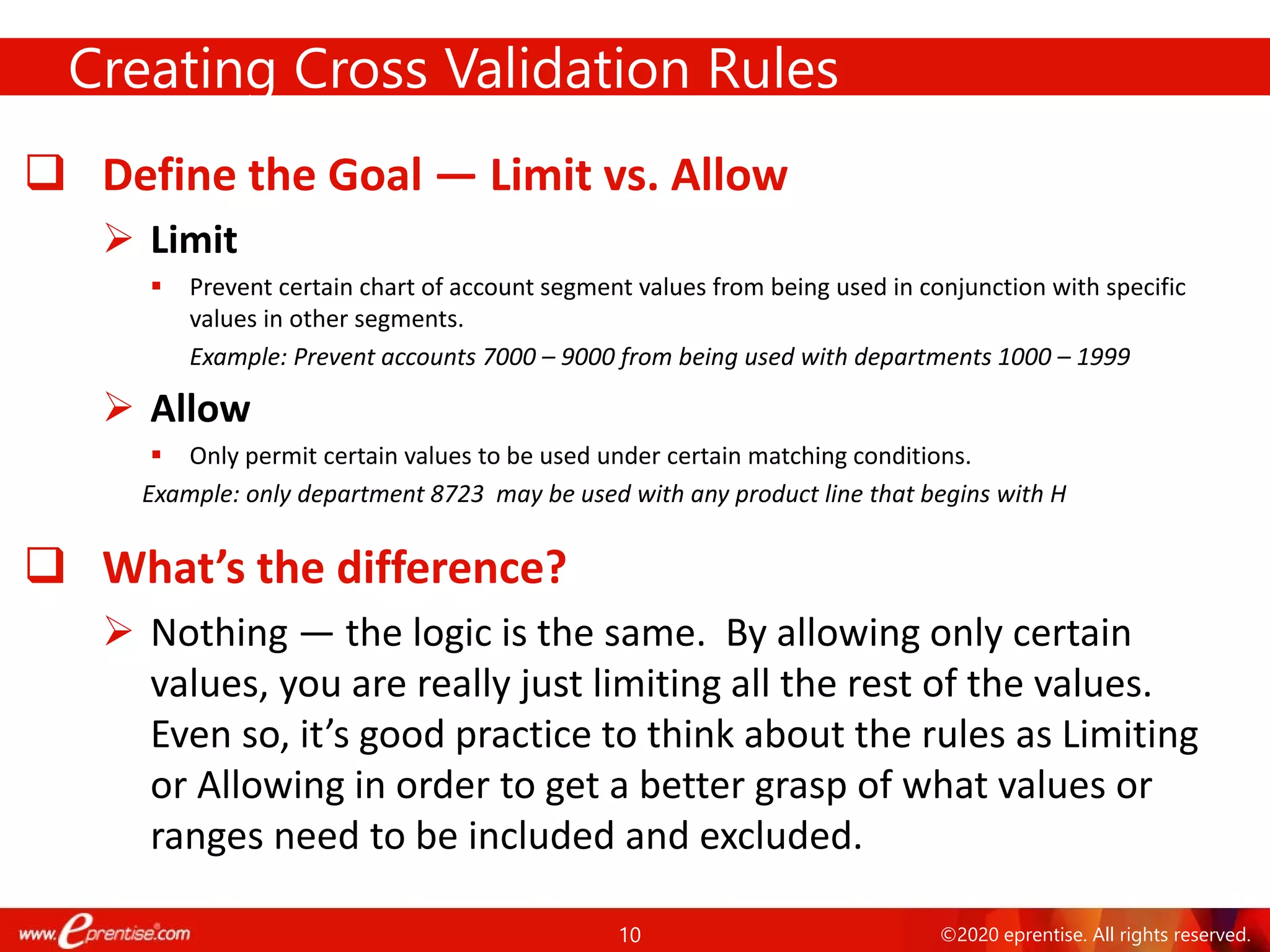 10 ©2020 eprentise. All rights reserved.
 Define the Goal — Limit vs. Allow
 Limit
 Prevent certain chart of account segment values from being used in conjunction with specific
values in other segments.
Example: Prevent accounts 7000 – 9000 from being used with departments 1000 – 1999
 Allow
 Only permit certain values to be used under certain matching conditions.
Example: only department 8723 may be used with any product line that begins with H
 What’s the difference?
 Nothing — the logic is the same. By allowing only certain
values, you are really just limiting all the rest of the values.
Even so, it’s good practice to think about the rules as Limiting
or Allowing in order to get a better grasp of what values or
ranges need to be included and excluded.
Creating Cross Validation Rules
 