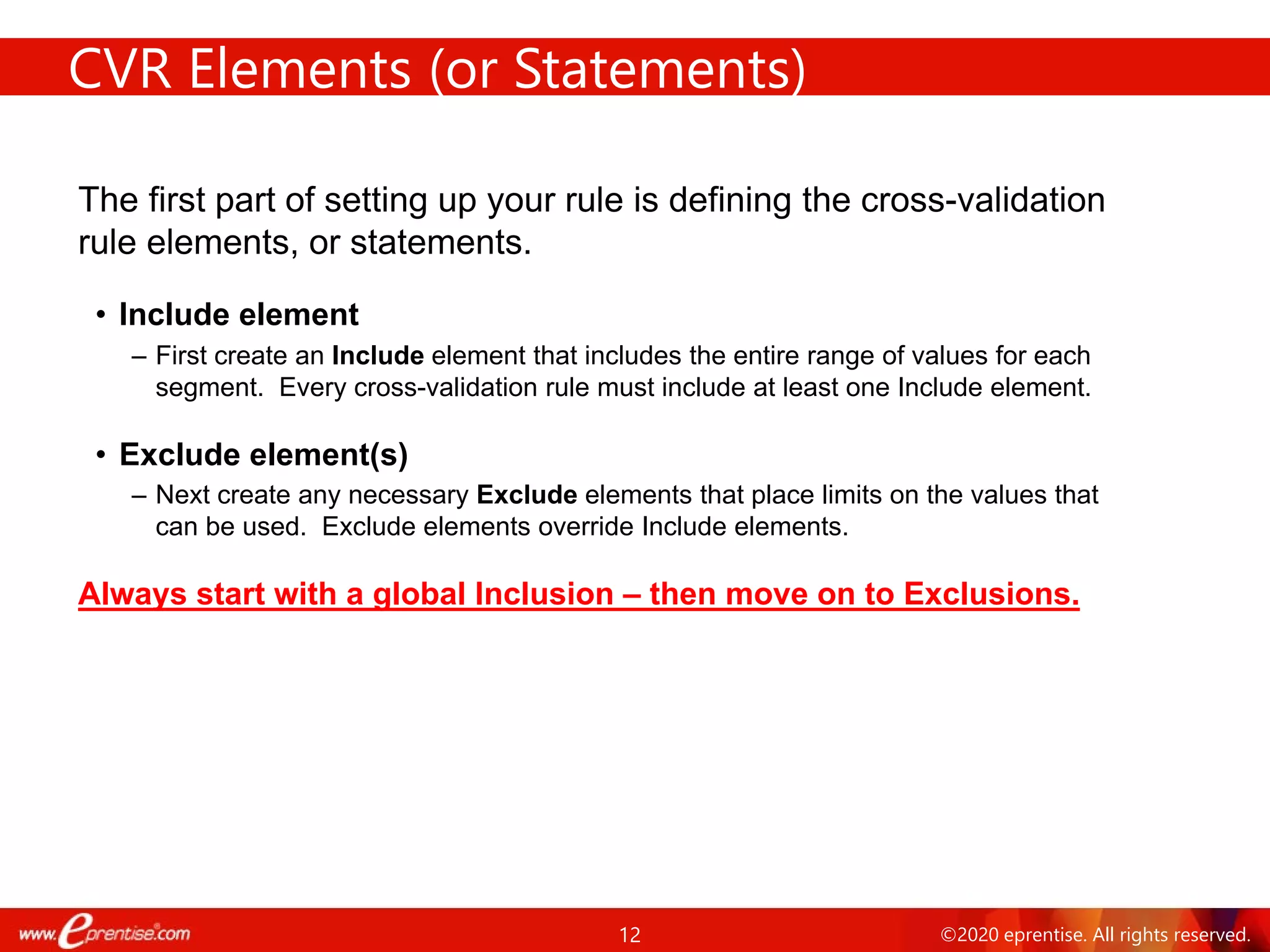 12 ©2020 eprentise. All rights reserved.
CVR Elements (or Statements)
The first part of setting up your rule is defining the cross-validation
rule elements, or statements.
• Include element
– First create an Include element that includes the entire range of values for each
segment. Every cross-validation rule must include at least one Include element.
• Exclude element(s)
– Next create any necessary Exclude elements that place limits on the values that
can be used. Exclude elements override Include elements.
Always start with a global Inclusion – then move on to Exclusions.
 