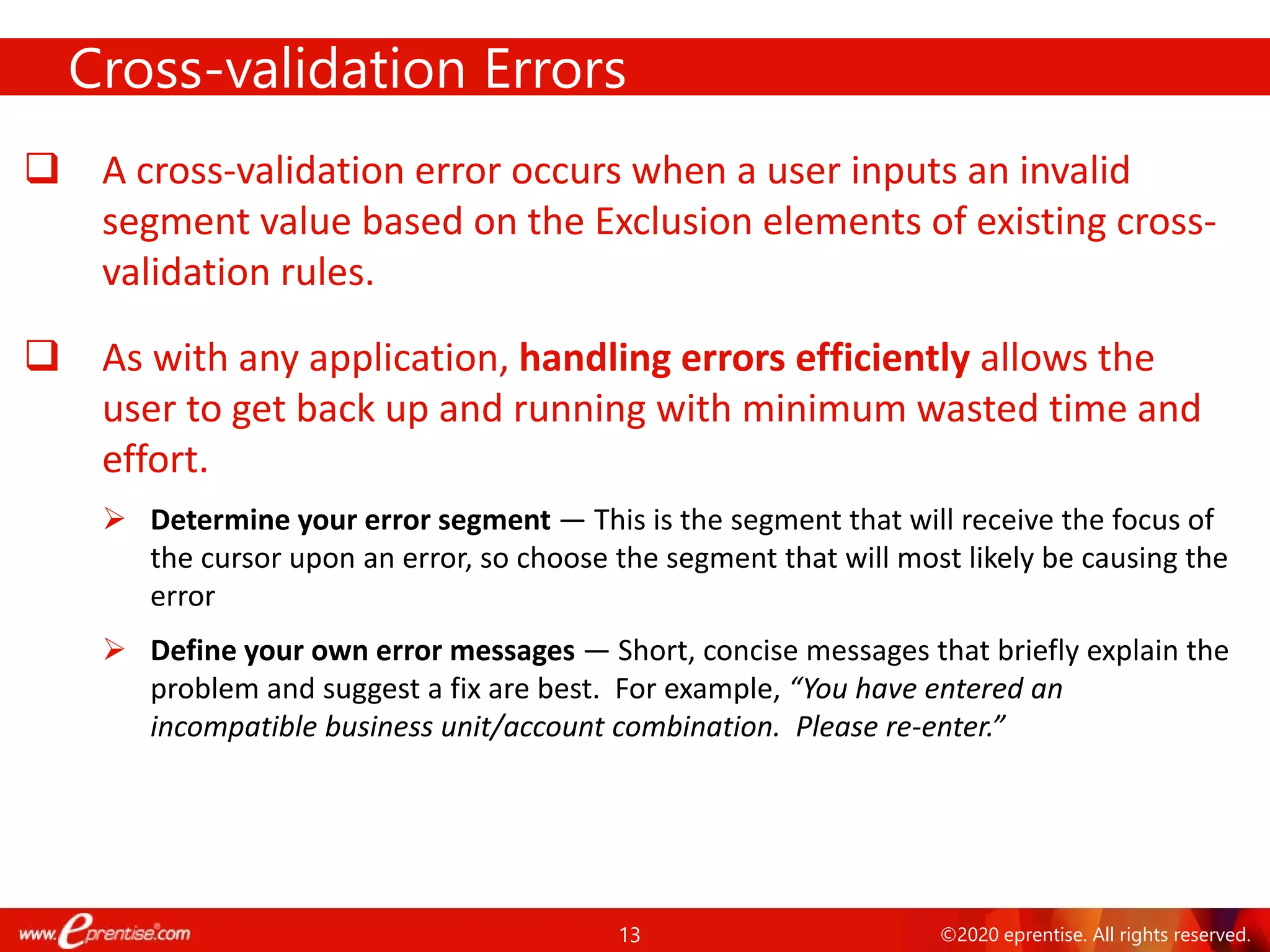 13 ©2020 eprentise. All rights reserved.
 A cross-validation error occurs when a user inputs an invalid
segment value based on the Exclusion elements of existing cross-
validation rules.
 As with any application, handling errors efficiently allows the
user to get back up and running with minimum wasted time and
effort.
 Determine your error segment — This is the segment that will receive the focus of
the cursor upon an error, so choose the segment that will most likely be causing the
error
 Define your own error messages — Short, concise messages that briefly explain the
problem and suggest a fix are best. For example, “You have entered an
incompatible business unit/account combination. Please re-enter.”
Cross-validation Errors
 