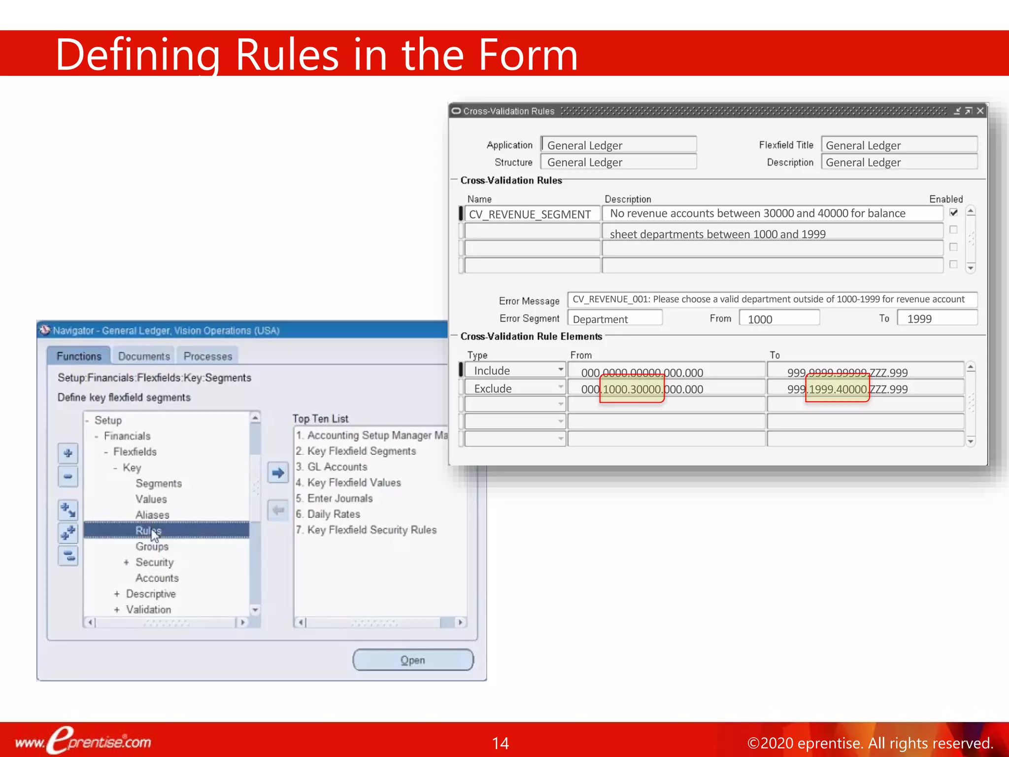 14 ©2020 eprentise. All rights reserved.
Defining Rules in the Form
General Ledger General Ledger
General Ledger General Ledger
CV_REVENUE_SEGMENT No revenue accounts between 30000 and 40000 for balance
sheet departments between 1000 and 1999
Include
Exclude 000.1000.30000.000.000
000.0000.00000.000.000 999.9999.99999.ZZZ.999
999.1999.40000.ZZZ.999
CV_REVENUE_001: Please choose a valid department outside of 1000-1999 for revenue account
Department 1000 1999
 