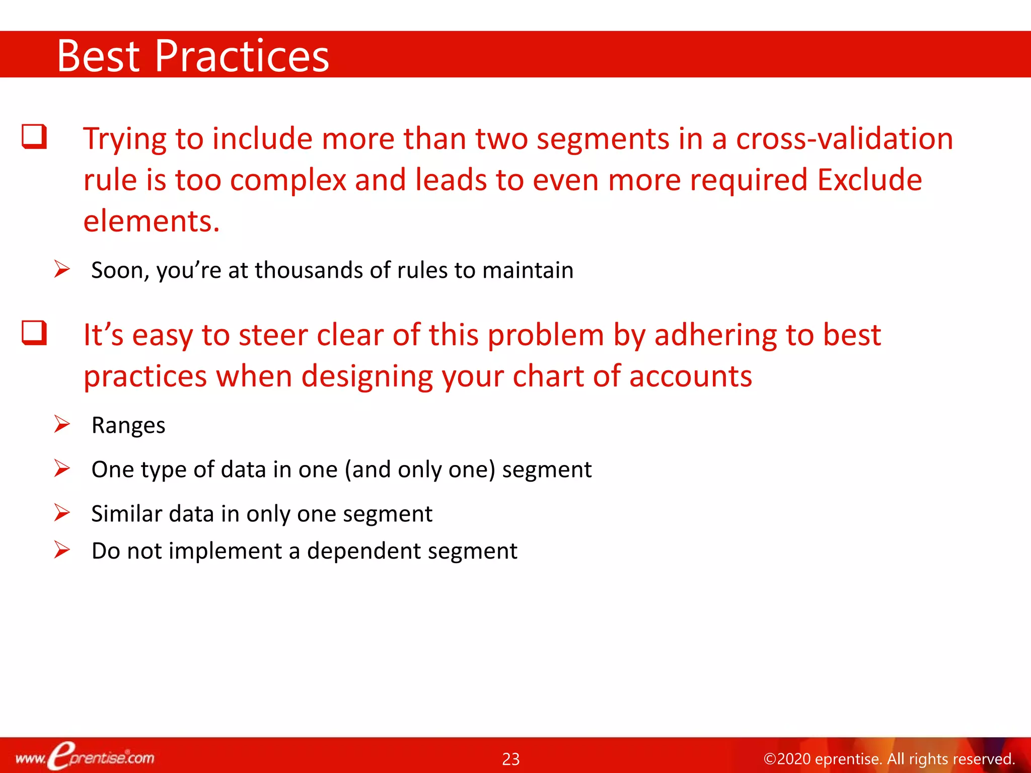 23 ©2020 eprentise. All rights reserved.
 Trying to include more than two segments in a cross-validation
rule is too complex and leads to even more required Exclude
elements.
 Soon, you’re at thousands of rules to maintain
 It’s easy to steer clear of this problem by adhering to best
practices when designing your chart of accounts
 Ranges
 One type of data in one (and only one) segment
 Similar data in only one segment
 Do not implement a dependent segment
Best Practices
 
