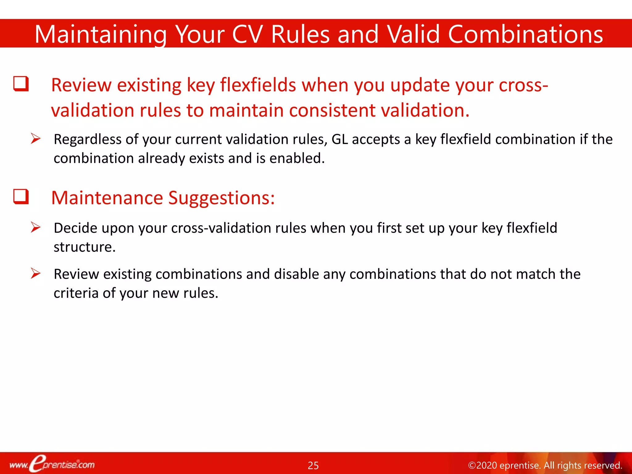 25 ©2020 eprentise. All rights reserved.
 Review existing key flexfields when you update your cross-
validation rules to maintain consistent validation.
 Regardless of your current validation rules, GL accepts a key flexfield combination if the
combination already exists and is enabled.
 Maintenance Suggestions:
 Decide upon your cross-validation rules when you first set up your key flexfield
structure.
 Review existing combinations and disable any combinations that do not match the
criteria of your new rules.
Maintaining Your CV Rules and Valid Combinations
 