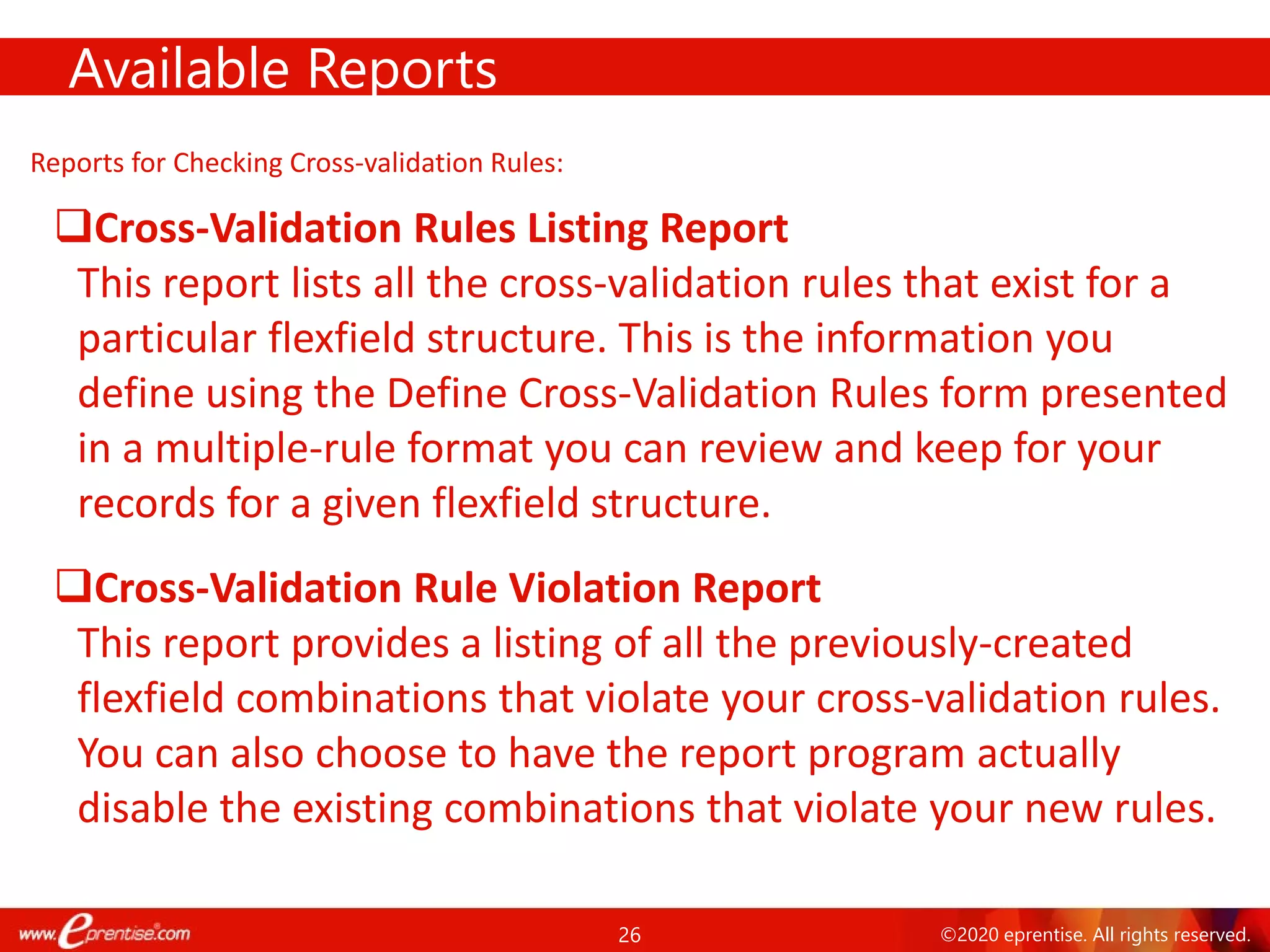 26 ©2020 eprentise. All rights reserved.
Reports for Checking Cross-validation Rules:
Cross-Validation Rules Listing Report
This report lists all the cross-validation rules that exist for a
particular flexfield structure. This is the information you
define using the Define Cross-Validation Rules form presented
in a multiple-rule format you can review and keep for your
records for a given flexfield structure.
Cross-Validation Rule Violation Report
This report provides a listing of all the previously-created
flexfield combinations that violate your cross-validation rules.
You can also choose to have the report program actually
disable the existing combinations that violate your new rules.
Available Reports
 