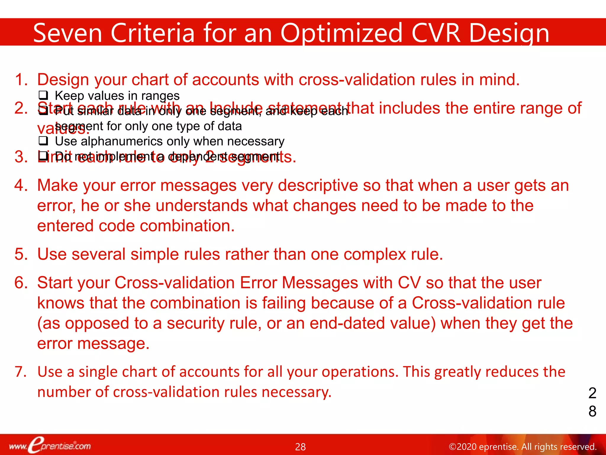 28 ©2020 eprentise. All rights reserved.
1. Design your chart of accounts with cross-validation rules in mind.
2. Start each rule with an Include statement that includes the entire range of
values.
3. Limit each rule to only 2 segments.
4. Make your error messages very descriptive so that when a user gets an
error, he or she understands what changes need to be made to the
entered code combination.
5. Use several simple rules rather than one complex rule.
6. Start your Cross-validation Error Messages with CV so that the user
knows that the combination is failing because of a Cross-validation rule
(as opposed to a security rule, or an end-dated value) when they get the
error message.
7. Use a single chart of accounts for all your operations. This greatly reduces the
number of cross-validation rules necessary.
Seven Criteria for an Optimized CVR Design
2
8
 Keep values in ranges
 Put similar data in only one segment, and keep each
segment for only one type of data
 Use alphanumerics only when necessary
 Do not implement a dependent segment
 