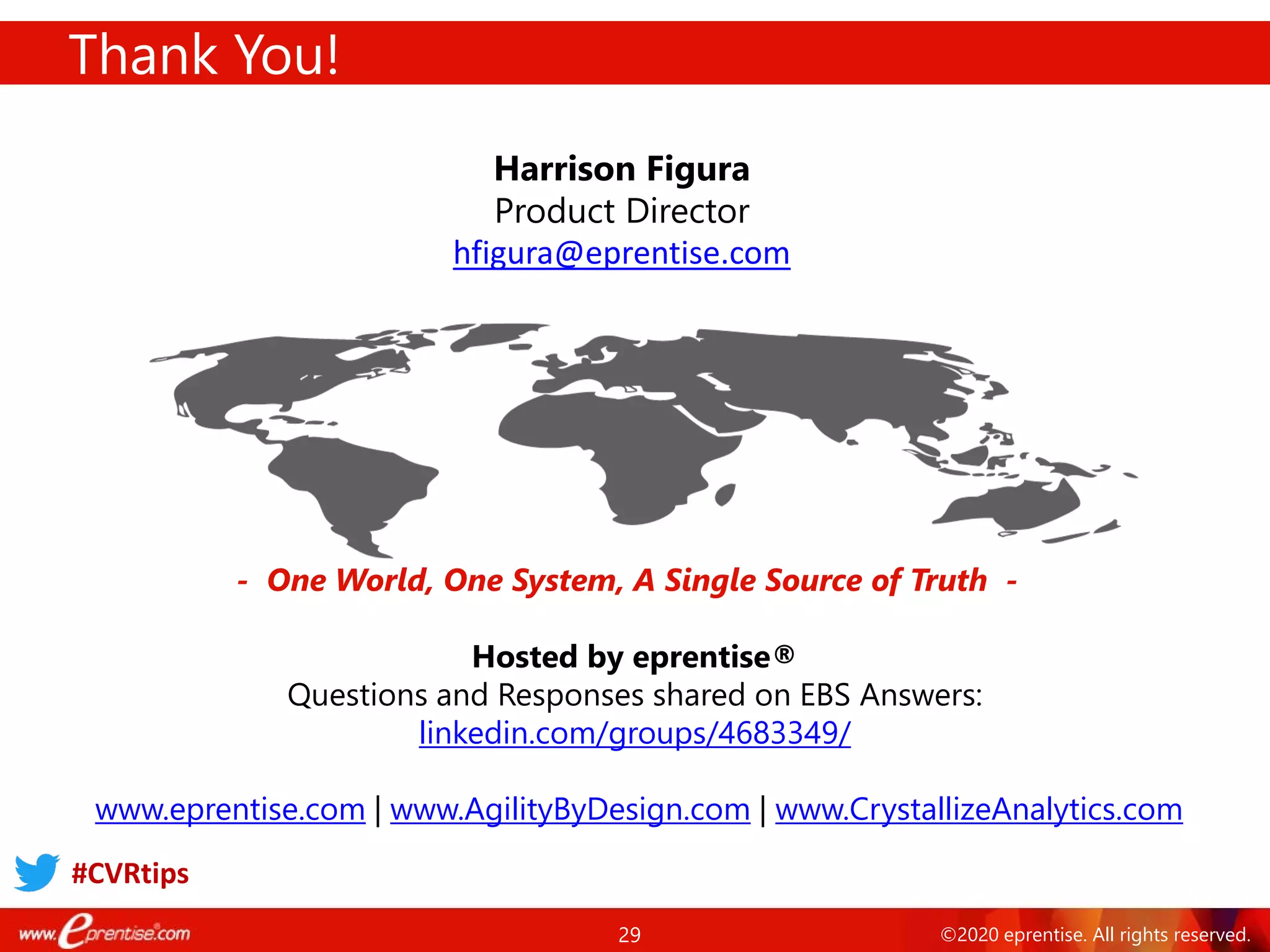 29 ©2020 eprentise. All rights reserved.
Thank You!
- One World, One System, A Single Source of Truth -
Harrison Figura
Product Director
hfigura@eprentise.com
Hosted by eprentise®
Questions and Responses shared on EBS Answers:
linkedin.com/groups/4683349/
www.eprentise.com | www.AgilityByDesign.com | www.CrystallizeAnalytics.com
#CVRtips
 