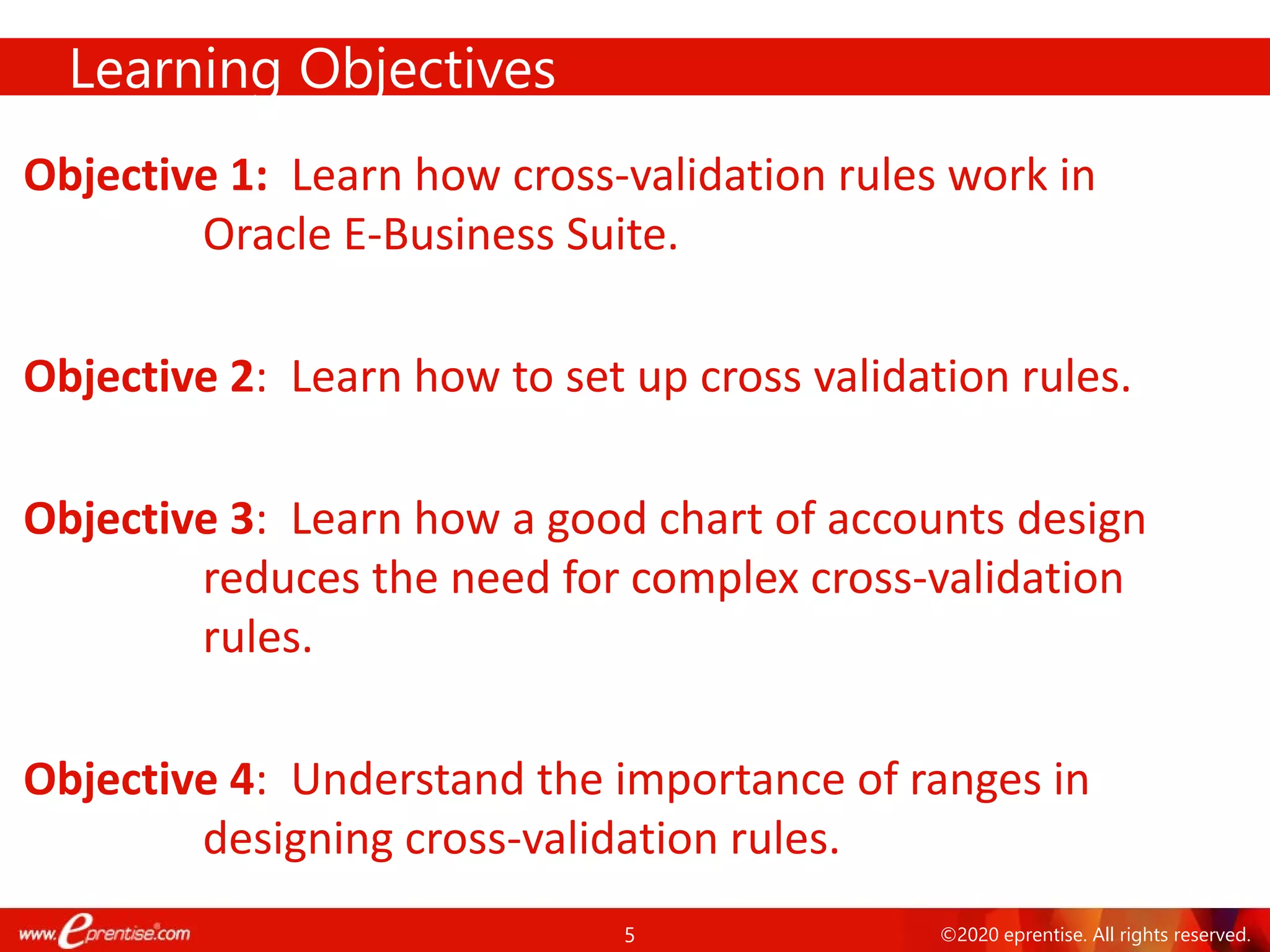 5 ©2020 eprentise. All rights reserved.
Objective 1: Learn how cross-validation rules work in
Oracle E-Business Suite.
Objective 2: Learn how to set up cross validation rules.
Objective 3: Learn how a good chart of accounts design
reduces the need for complex cross-validation
rules.
Objective 4: Understand the importance of ranges in
designing cross-validation rules.
Learning Objectives
 