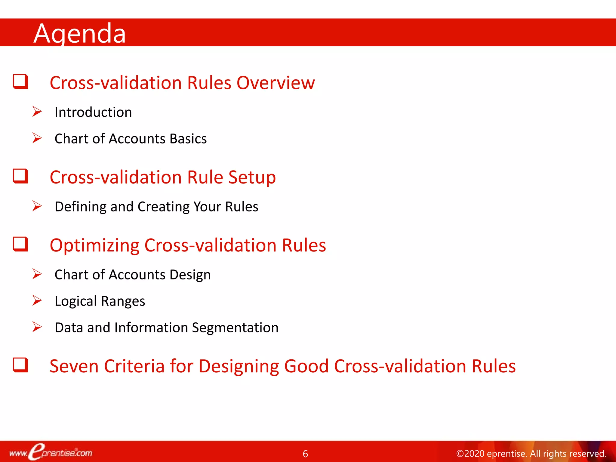 6 ©2020 eprentise. All rights reserved.
 Cross-validation Rules Overview
 Introduction
 Chart of Accounts Basics
 Cross-validation Rule Setup
 Defining and Creating Your Rules
 Optimizing Cross-validation Rules
 Chart of Accounts Design
 Logical Ranges
 Data and Information Segmentation
 Seven Criteria for Designing Good Cross-validation Rules
Agenda
 