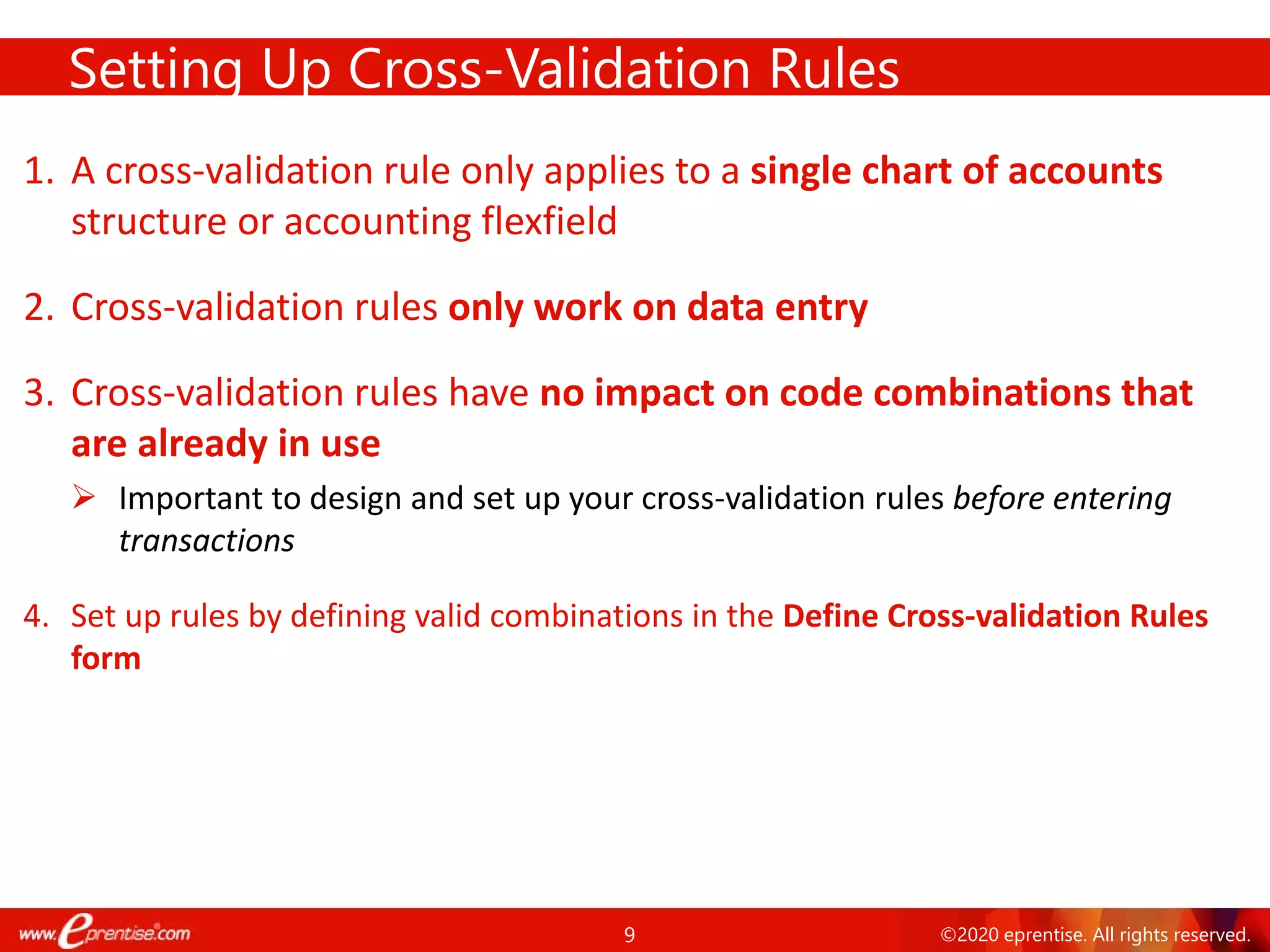 9 ©2020 eprentise. All rights reserved.
1. A cross-validation rule only applies to a single chart of accounts
structure or accounting flexfield
2. Cross-validation rules only work on data entry
3. Cross-validation rules have no impact on code combinations that
are already in use
 Important to design and set up your cross-validation rules before entering
transactions
4. Set up rules by defining valid combinations in the Define Cross-validation Rules
form
Setting Up Cross-Validation Rules
 