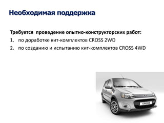 Необходимая поддержка 
Требуется проведение опытно-конструкторских работ: 
1. по доработке кит-комплектов CROSS 2WD 
2. по созданию и испытанию кит-комплектов CROSS 4WD 
 