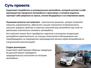 Суть проекта 
Существует потребность в универсальном автомобиле, который сочетает в себе 
преимущества городского автомобиля и кроссовера, в котором водитель 
чувствует себя уверенно на трассе, легком бездорожье и на спортивном треке. 
Решением является кит-комплект - комплексное решение, которое позволяет 
повысить управляемость, обеспечить лучшие показатели по безопасности, 
улучшить ходовые свойства и изменить внешний вид автомобиля при этом не 
увеличивая значительно стоимость автомобиля. 
Кит-комплект может быть приобретен отдельно и установлен владельцем 
автомобиля самостоятельно, на станции технического обслуживания или 
переоборудован на предприятии-производителе мелких серий автомобилей со 
специальной комплектацией. 
Стадия реализации: 
Существуют действующие образцы продукции. 
На данный момент проводятся 
предварительные испытания на тестовом 
автомобиле. 
 