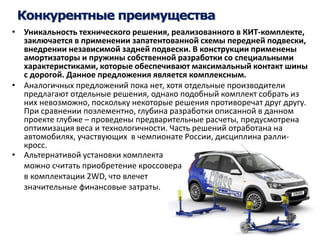 Конкурентные преимущества 
• Уникальность технического решения, реализованного в КИТ-комплекте, 
заключается в применении запатентованной схемы передней подвески, 
внедрении независимой задней подвески. В конструкции применены 
амортизаторы и пружины собственной разработки со специальными 
характеристиками, которые обеспечивают максимальный контакт шины 
с дорогой. Данное предложения является комплексным. 
• Аналогичных предложений пока нет, хотя отдельные производители 
предлагают отдельные решения, однако подобный комплект собрать из 
них невозможно, поскольку некоторые решения противоречат друг другу. 
При сравнении поэлементно, глубина разработки описанной в данном 
проекте глубже – проведены предварительные расчеты, предусмотрена 
оптимизация веса и технологичности. Часть решений отработана на 
автомобилях, участвующих в чемпионате России, дисциплина ралли- 
кросс. 
• Альтернативой установки комплекта 
можно считать приобретение кроссовера 
в комплектации 2WD, что влечет 
значительные финансовые затраты. 
 