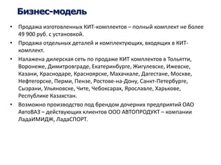 Бизнес-модель 
• Продажа изготовленных КИТ-комплектов – полный комплект не более 
49 900 руб. с установкой. 
• Продажа отдельных деталей и комплектующих, входящих в КИТ- 
комплект. 
• Налажена дилерская сеть по продаже КИТ комплектов в Тольятти, 
Воронеже, Димитровграде, Екатеринбурге, Жигулевске, Ижевске, 
Казани, Краснодаре, Красноярске, Махачкале, Дагестане, Москве, 
Нефтегорске, Перми, Пензе, Ростове-на-Дону, Санкт-Петербурге, 
Сызрани, Ульяновске, Чите, Чебоксарах, Ярославле, Харькове, 
Республике Казахстан. 
• Возможно производство под брендом дочерних предприятий ОАО 
АвтоВАЗ – действующих клиентов ООО АВТОПРОДУКТ – компании 
ЛадаИМИДЖ, ЛадаСПОРТ. 
 