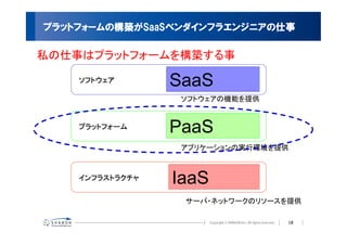 プラットフォームの構築がSaaSベンダインフラエンジニアの仕事

私の仕事はプラットフォームを構築する事

    ソフトウェア       SaaS
                  ソフトウェアの機能を提供


    プラットフォーム     PaaS
                  アプリケーションの実行環境を提供



    インフラストラクチャ   IaaS
                  サーバ・ネットワークのリソースを提供

                                 18
 