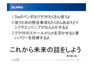 まとめ的な


1.SaaSベンダはクラウドたくさん使うよ
2.使うための懸念事項もたくさんあるけどイ
  ンフラエンジニアがなんとかするよ
3.クラウドのスケールメリットを活かせると凄
  いパワーを発揮するよ


これから未来の話をしよう
                  後半戦に続く
                       28
 