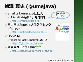 梅澤 真史 (@umejava)
 Smalltalk-users.jp

Smalltalk




31

!

19:00

!

http://smalltalk-users.jp/

Squeak



PDF




http://swikis.ddo.jp/squeak/13

 OSS


MessagePack Smalltalk


https://github.com/mumez



http://softumeya.com/index-jp.html



CROSS 2014 言語CROSS

 