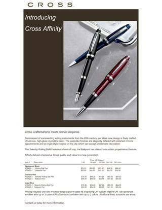 Introducing
Cross Affinity




Cross Craftsmanship meets refined elegance.

Reminiscent of commanding writing instruments from the 20th century, our sleek new design is finely crafted
of lustrous, high-gloss crystalline resin. The jewel-like finishes are elegantly detailed with polished chrome
appointments and an ingot-style insignia on the clip which can accept emblematic decoration.

The Selectip Rolling Ball® features a twist-off cap; the Ballpoint has classic twist-action propel/retract feature.

Affinity delivers impressive Cross quality and value to a new generation.

                                                                  Price (US Dollars)
Item #     Description                                   1-99     100-249    250-499   500-749   750-1000+

Opalescent Black
AT0425-1    Rolling Ball Pen                             $70.50   $69.20    $67.90     $65.30     $64.00
AT0422-1    Ballpoint Pen                                $55.50   $54.50    $53.50     $51.50     $50.50

Crimson Red
AT0425-2 Selectip Rolling Ball Pen                       $70.50   $69.20     $67.90     $65.30     $64.00
AT0422-2 Ballpoint Pen                                   $55.50   $54.50     $53.50     $51.50     $50.50

Jewel Blue
AT0425-3 Selectip Rolling Ball Pen                       $70.50   $69.20     $67.90     $65.30     $64.00
AT0422-3 Ballpoint Pen                                   $55.50   $54.50     $53.50     $51.50     $50.50

Pricing includes one line of either deep-cut/silver color fill engraving OR custom imprint OR silk screened
emblem with up to 3 colors OR a Die-struck emblem with up to 2 colors. Additional lines, locations are extra.


Contact us today for more information.
 