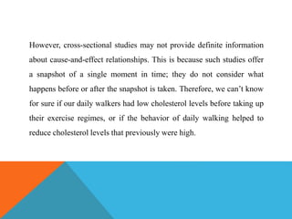 However, cross-sectional studies may not provide definite information
about cause-and-effect relationships. This is because such studies offer
a snapshot of a single moment in time; they do not consider what
happens before or after the snapshot is taken. Therefore, we can’t know
for sure if our daily walkers had low cholesterol levels before taking up
their exercise regimes, or if the behavior of daily walking helped to
reduce cholesterol levels that previously were high.
 