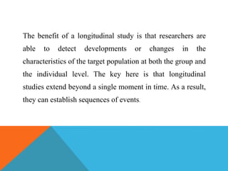 The benefit of a longitudinal study is that researchers are
able to detect developments or changes in the
characteristics of the target population at both the group and
the individual level. The key here is that longitudinal
studies extend beyond a single moment in time. As a result,
they can establish sequences of events.
 